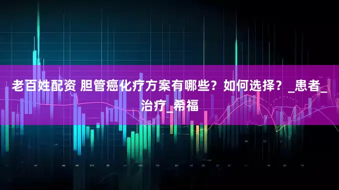 老百姓配资 胆管癌化疗方案有哪些？如何选择？_患者_治疗_希福