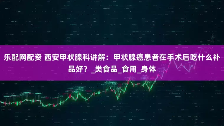 乐配网配资 西安甲状腺科讲解：甲状腺癌患者在手术后吃什么补品好？_类食品_食用_身体