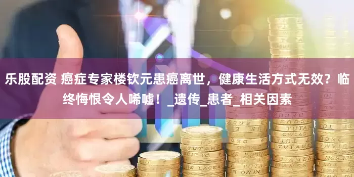 乐股配资 癌症专家楼钦元患癌离世，健康生活方式无效？临终悔恨令人唏嘘！_遗传_患者_相关因素