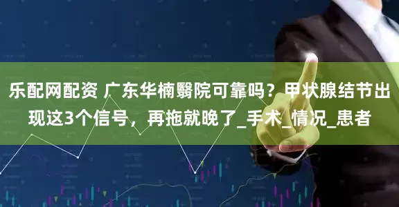 乐配网配资 广东华楠翳院可靠吗？甲状腺结节出现这3个信号，再拖就晚了_手术_情况_患者