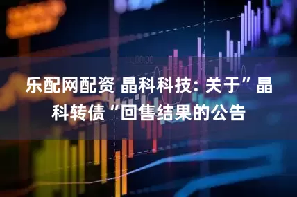 乐配网配资 晶科科技: 关于”晶科转债“回售结果的公告