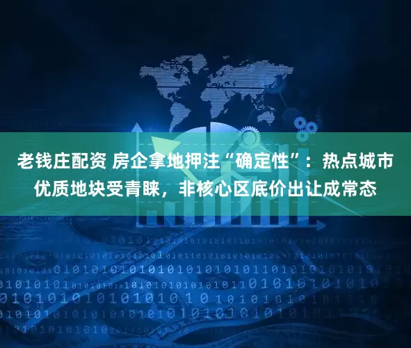 老钱庄配资 房企拿地押注“确定性”：热点城市优质地块受青睐，非核心区底价出让成常态