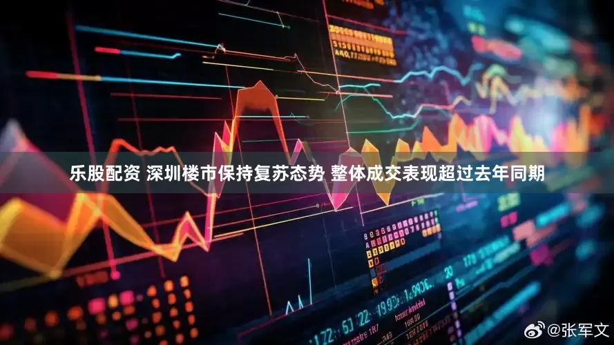乐股配资 深圳楼市保持复苏态势 整体成交表现超过去年同期