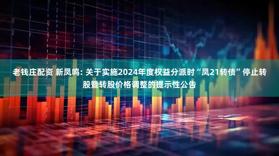 老钱庄配资 新凤鸣: 关于实施2024年度权益分派时“凤21转债”停止转股暨转股价格调整的提示性公告