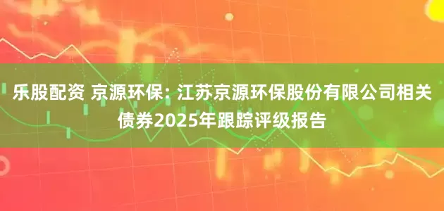 乐股配资 京源环保: 江苏京源环保股份有限公司相关债券2025年跟踪评级报告
