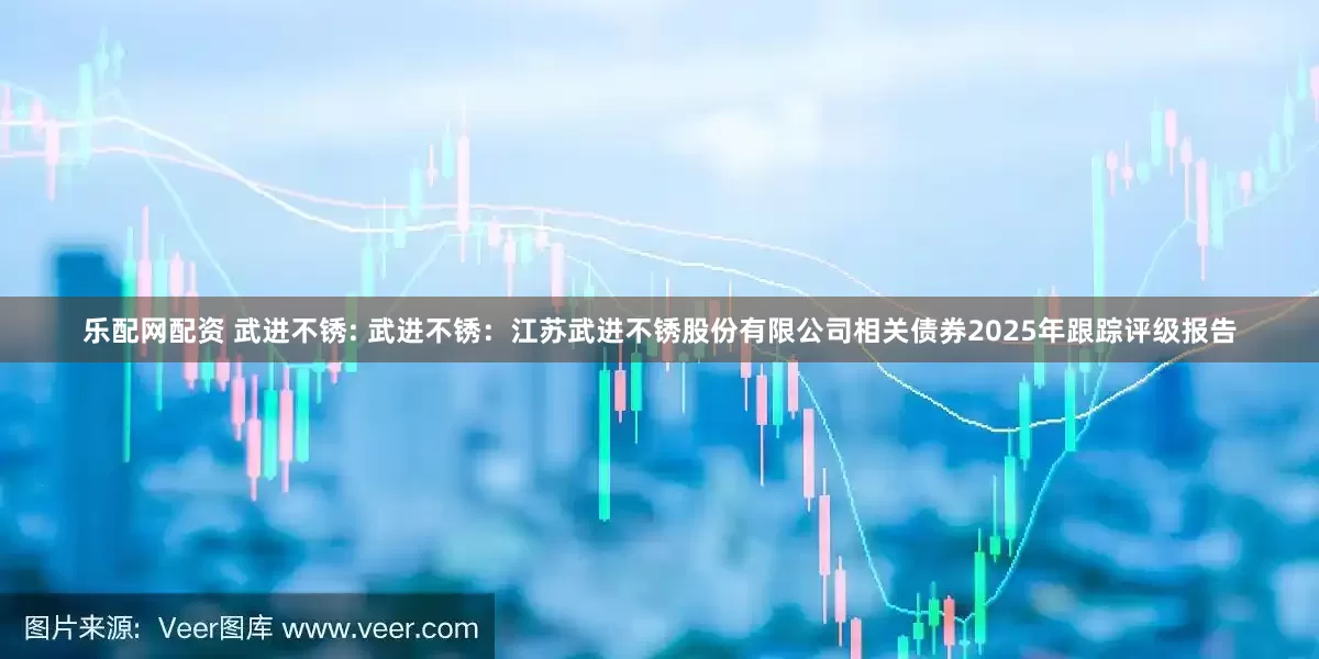 乐配网配资 武进不锈: 武进不锈:江苏武进不锈股份有限公司相关债券2025年跟踪评级报告
