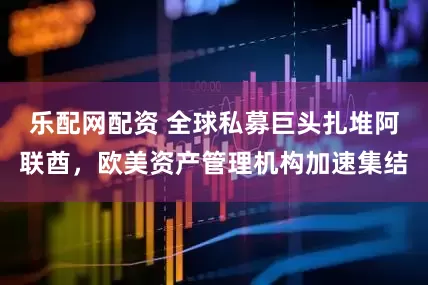 乐配网配资 全球私募巨头扎堆阿联酋，欧美资产管理机构加速集结