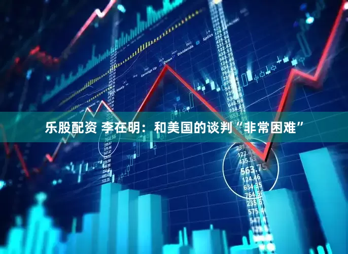乐股配资 李在明：和美国的谈判“非常困难”