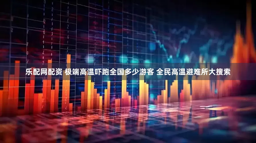 乐配网配资 极端高温吓跑全国多少游客 全民高温避难所大搜索