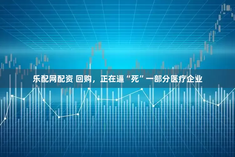 乐配网配资 回购，正在逼“死”一部分医疗企业
