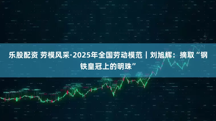 乐股配资 劳模风采·2025年全国劳动模范｜刘旭辉：摘取“钢铁皇冠上的明珠”