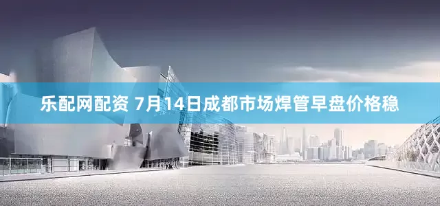 乐配网配资 7月14日成都市场焊管早盘价格稳