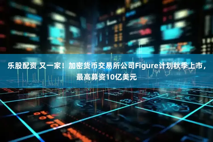 乐股配资 又一家！加密货币交易所公司Figure计划秋季上市，最高募资10亿美元