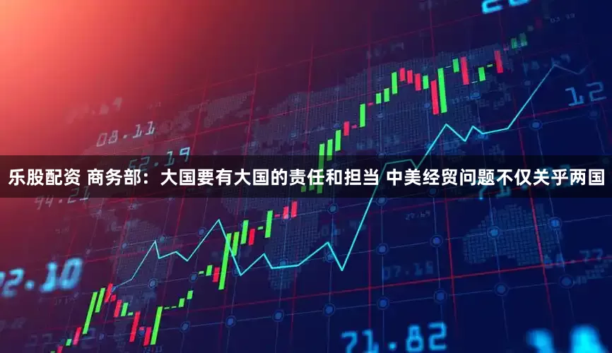 乐股配资 商务部：大国要有大国的责任和担当 中美经贸问题不仅关乎两国