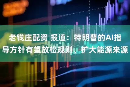 老钱庄配资 报道：特朗普的AI指导方针有望放松规则、扩大能源来源
