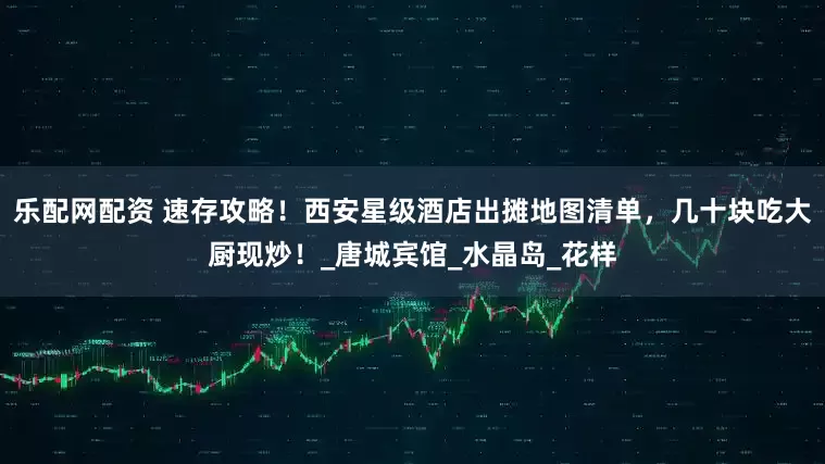 乐配网配资 速存攻略！西安星级酒店出摊地图清单，几十块吃大厨现炒！_唐城宾馆_水晶岛_花样