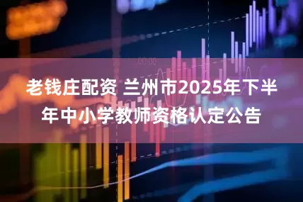老钱庄配资 兰州市2025年下半年中小学教师资格认定公告