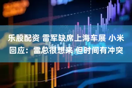 乐股配资 雷军缺席上海车展 小米回应：雷总很想来 但时间有冲突