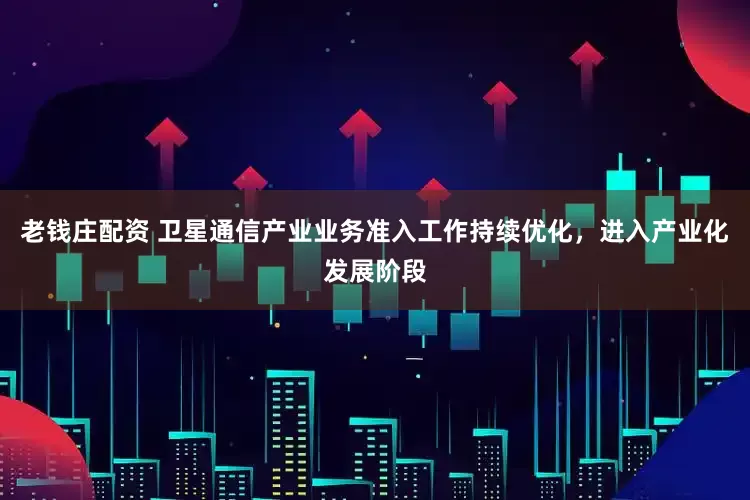 老钱庄配资 卫星通信产业业务准入工作持续优化,进入产业化发展阶段