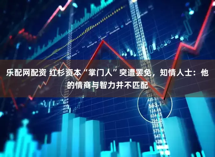 乐配网配资 红杉资本“掌门人”突遭罢免，知情人士：他的情商与智力并不匹配