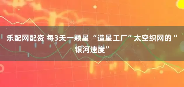 乐配网配资 每3天一颗星 “造星工厂”太空织网的“银河速度”