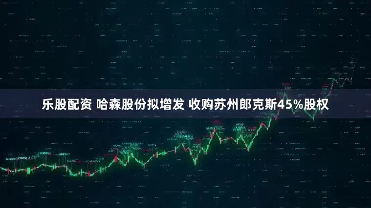 乐股配资 哈森股份拟增发 收购苏州郎克斯45%股权