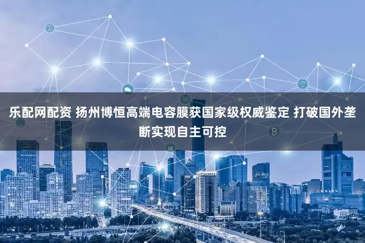 乐配网配资 扬州博恒高端电容膜获国家级权威鉴定 打破国外垄断实现自主可控